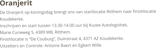 OranjeritDe Oranjerit op koningsdag brengt ons van startlocatie Ritthem naar finishlocatie Koudekerke.Inschrijven en start tussen 13.30-14.00 uur bij Kuzee Autologistiek, Marie Curieweg 5, 4389 WB, Ritthem. Finishlocatie is “De Couburg”, Duinstraat 4, 4371 AZ Koudekerke.Uitzetters en Controle: Antoine Baert en Egbert Wille.