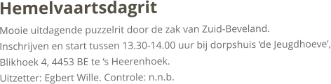 HemelvaartsdagritMooie uitdagende puzzelrit door de zak van Zuid-Beveland.Inschrijven en start tussen 13.30-14.00 uur bij dorpshuis ‘de Jeugdhoeve’, Blikhoek 4, 4453 BE te ‘s Heerenhoek.Uitzetter: Egbert Wille. Controle: n.n.b.