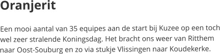 OranjeritEen mooi aantal van 35 equipes aan de start bij Kuzee op een toch wel zeer stralende Koningsdag. Het bracht ons weer van Ritthem naar Oost-Souburg en zo via stukje Vlissingen naar Koudekerke.